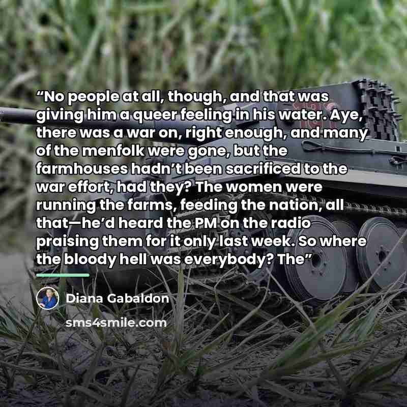 “No people at all, though, and that was giving him a queer feeling in his water. Aye, there was a war on, right enough, and many of the menfolk were gone, but the farmhouses hadn’t been sacrificed to the war effort, had they? The women were running the farms, feeding the nation, all that—he’d heard…” quote by Diana Gabaldon