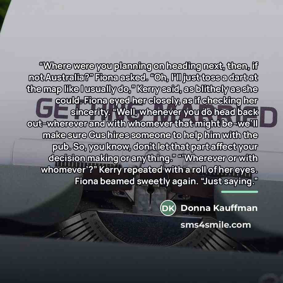 “Where were you planning on heading next, then, if not Australia?” Fiona asked. “Oh, I’ll just toss a dart at the map like I usually do,” Kerry said, as blithely as she could. Fiona eyed her closely, as if checking her sincerity. “Well, whenever you do head back out--wherever and with whomever that…” quote by Donna Kauffman