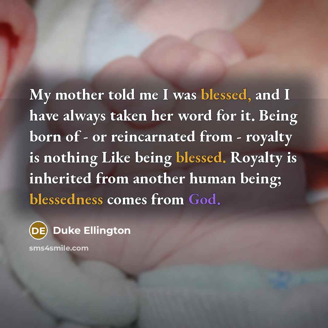 “My mother told me I was blessed, and I have always taken her word for it. Being born of - or reincarnated from - royalty is nothing Like being blessed. Royalty is inherited from another human being; blessedness comes from God.” quote by Duke Ellington
