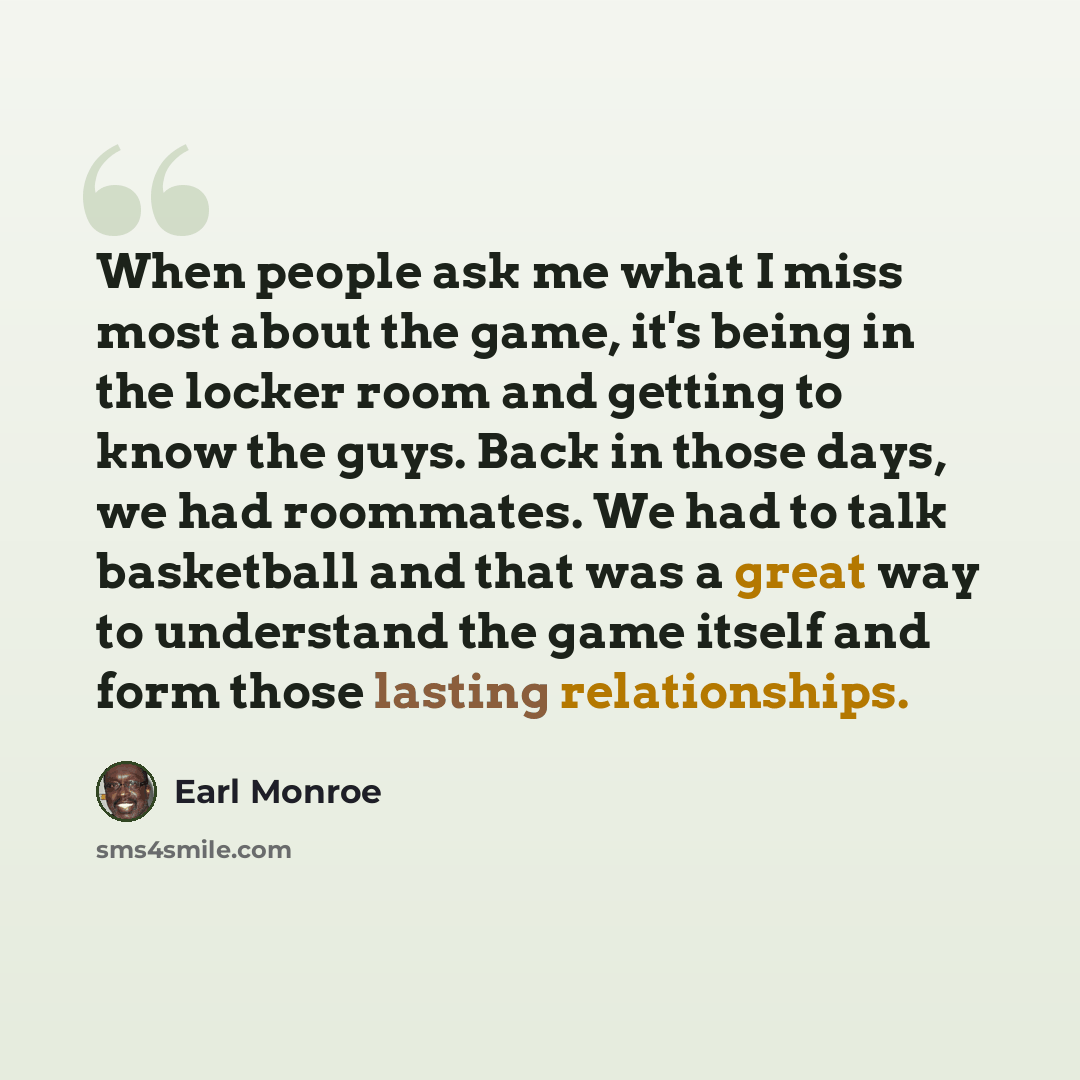 “When people ask me what I miss most about the game, it's being in the locker room and getting to know the guys. Back in those days, we had roommates. We had to talk basketball and that was a great way to understand the game itself and form those lasting relationships.” quote by Earl Monroe