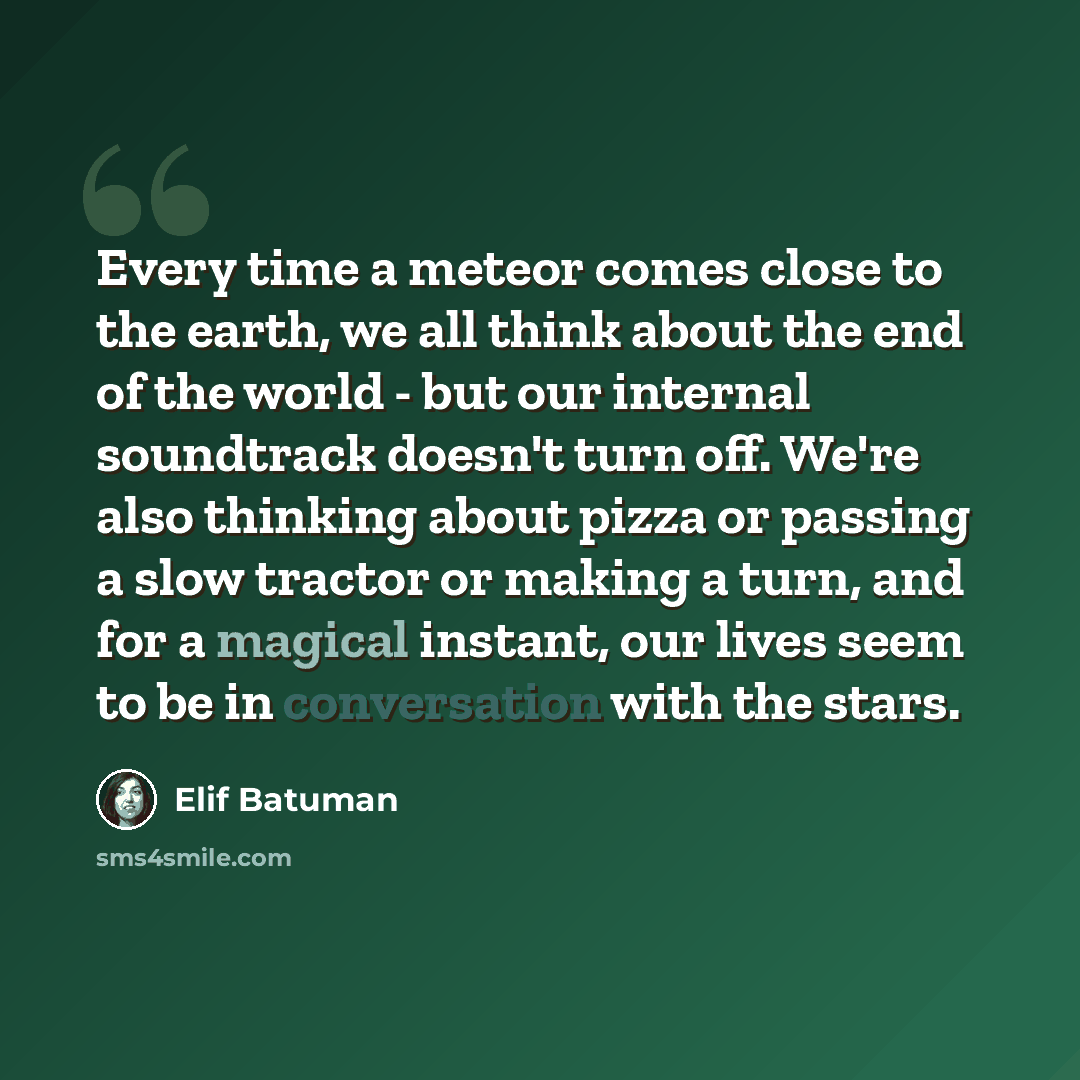 “Every time a meteor comes close to the earth, we all think about the end of the world - but our internal soundtrack doesn't turn off. We're also thinking about pizza or passing a slow tractor or making a turn, and for a magical instant, our lives seem to be in conversation with the stars.” quote by Elif Batuman