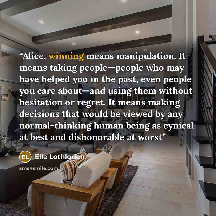 “Alice, winning means manipulation. It means taking people—people who may have helped you in the past, even people you care about—and using them without hesitation or regret. It means making decisions that would be viewed by any normal-thinking human being as cynical at best and dishonorable at worst” quote by Elle Lothlorien
