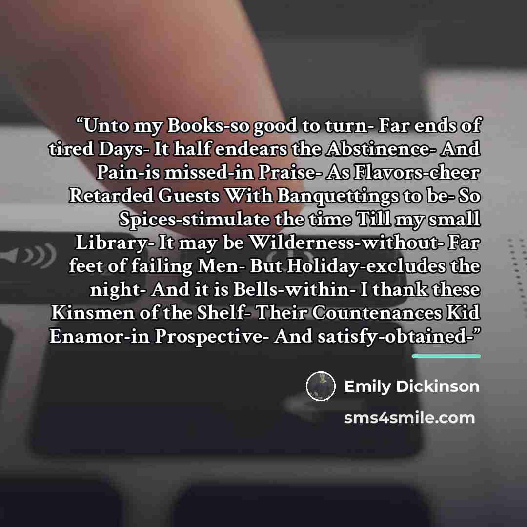 “Unto my Books-so good to turn- Far ends of tired Days- It half endears the Abstinence- And Pain-is missed-in Praise- As Flavors-cheer Retarded Guests With Banquettings to be- So Spices-stimulate the time Till my small Library- It may be Wilderness-without- Far feet of failing Men- But…” quote by Emily Dickinson