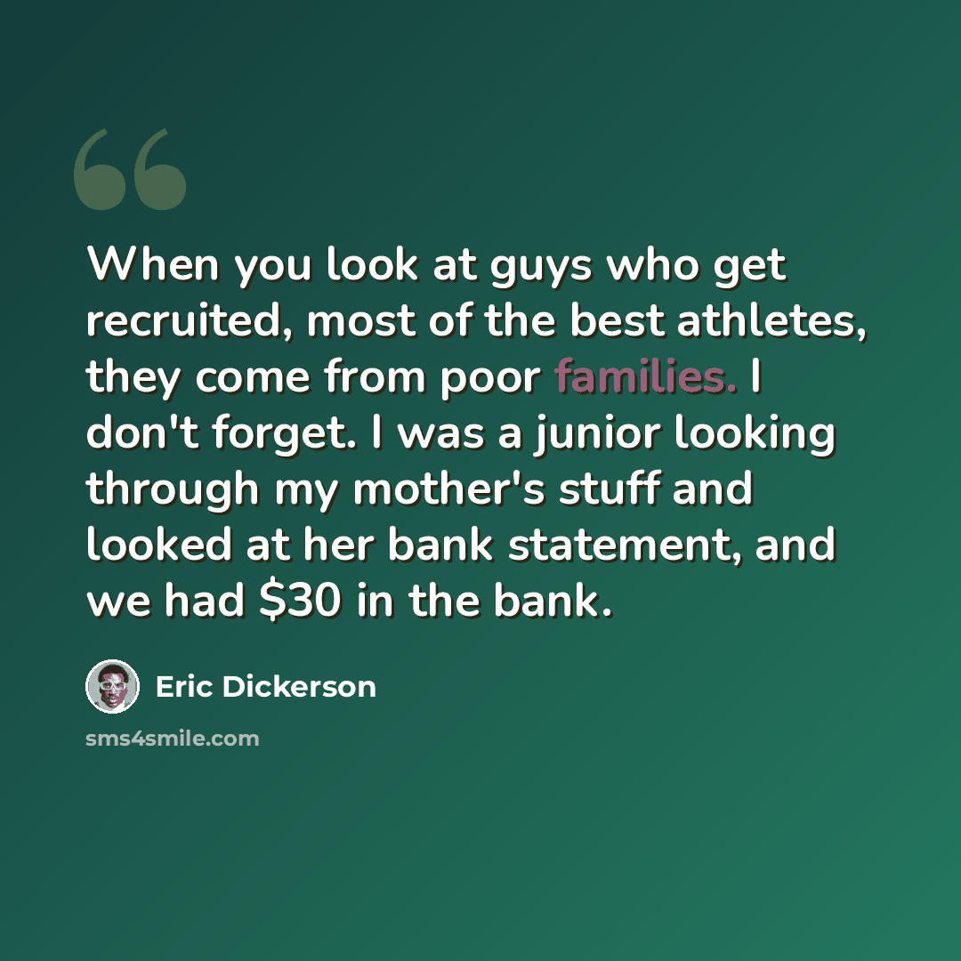 “When you look at guys who get recruited, most of the best athletes, they come from poor families. I don't forget. I was a junior looking through my mother's stuff and looked at her bank statement, and we had $30 in the bank.” quote by Eric Dickerson