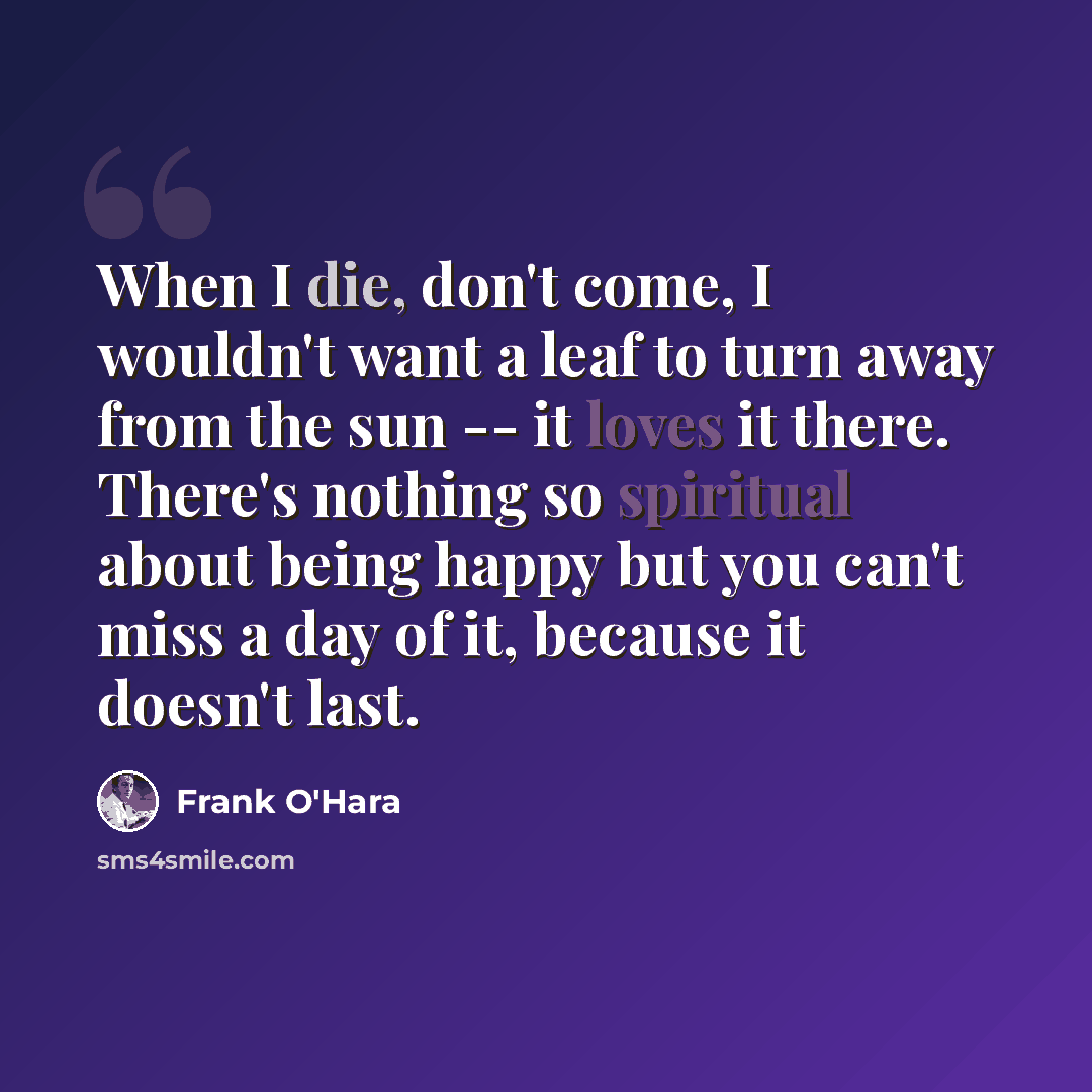 “When I die, don't come, I wouldn't want a leaf to turn away from the sun -- it loves it there. There's nothing so spiritual about being happy but you can't miss a day of it, because it doesn't last.” quote by Frank O'Hara