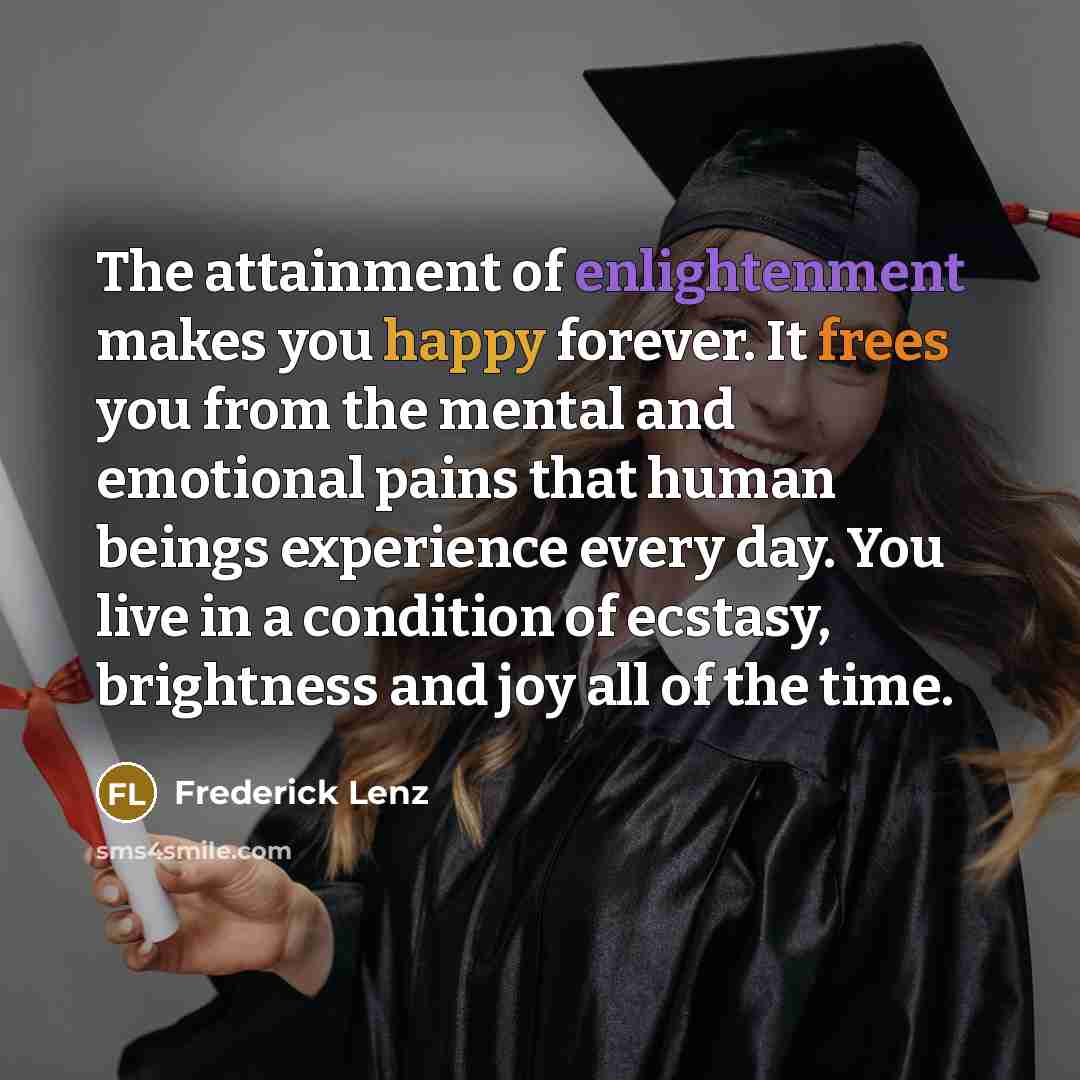 “The attainment of enlightenment makes you happy forever. It frees you from the mental and emotional pains that human beings experience every day. You live in a condition of ecstasy, brightness and joy all of the time.” quote by Frederick Lenz