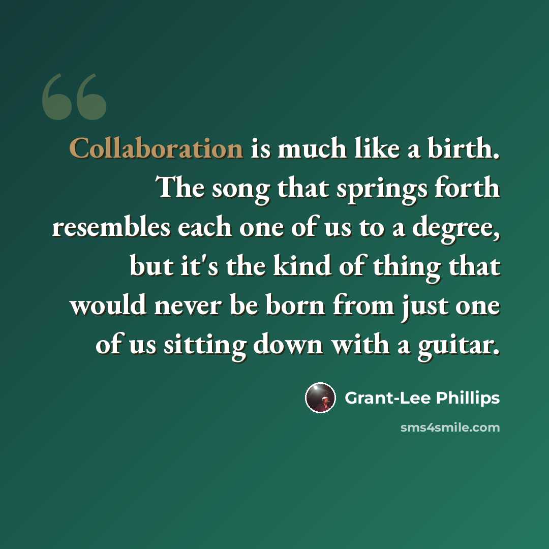 “Collaboration is much like a birth. The song that springs forth resembles each one of us to a degree, but it's the kind of thing that would never be born from just one of us sitting down with a guitar.” quote by Grant-Lee Phillips