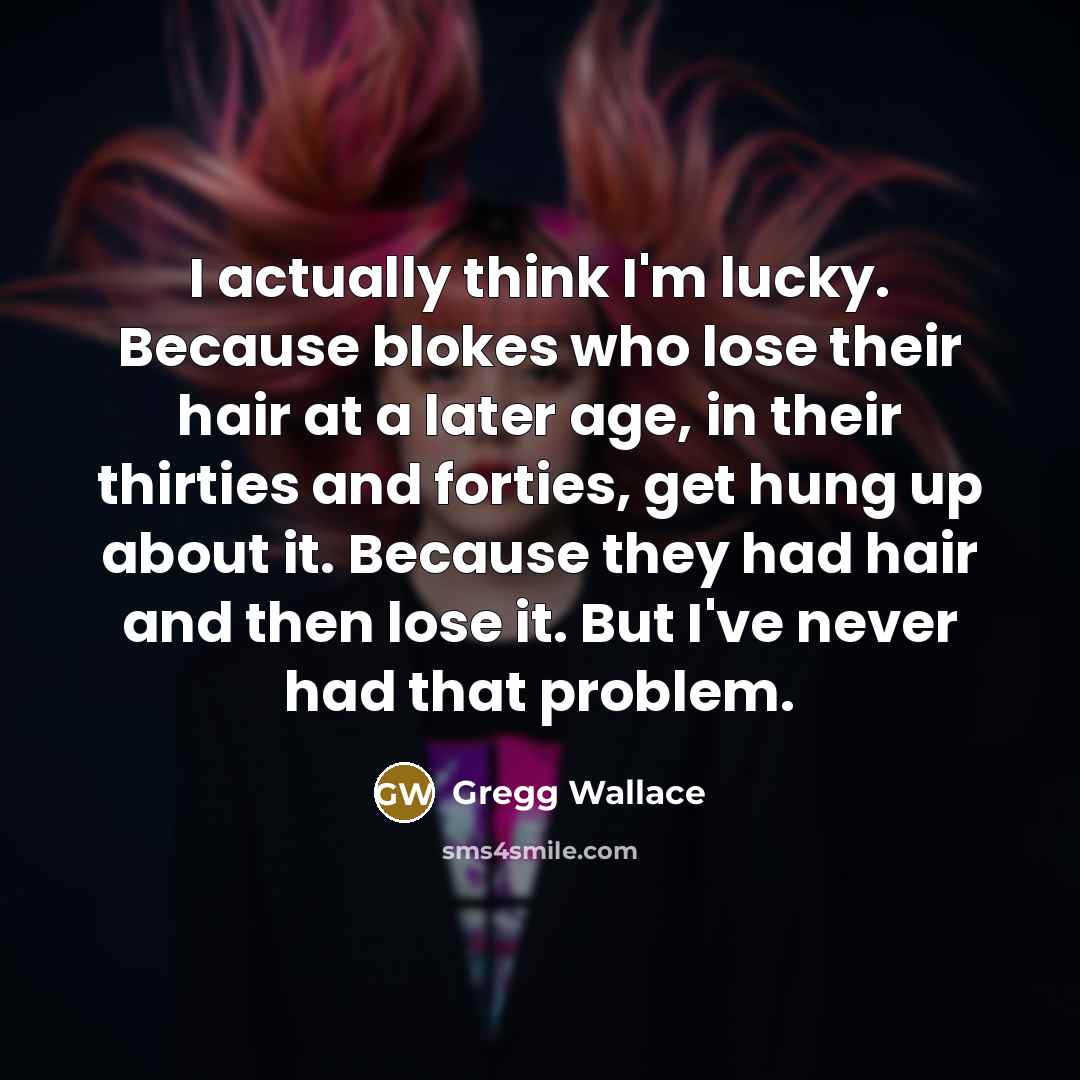 “I actually think I'm lucky. Because blokes who lose their hair at a later age, in their thirties and forties, get hung up about it. Because they had hair and then lose it. But I've never had that problem.” quote by Gregg Wallace