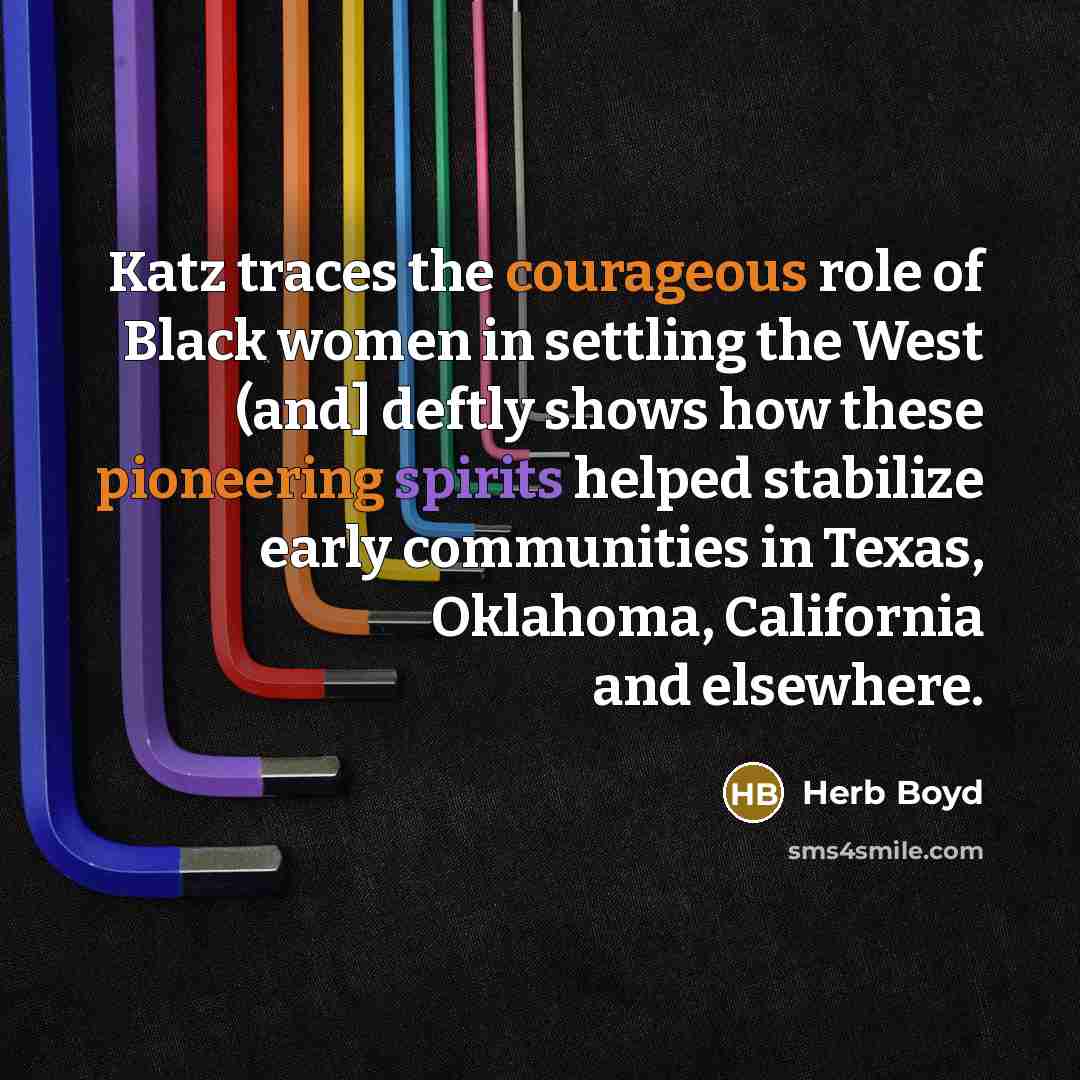 “Katz traces the courageous role of Black women in settling the West (and] deftly shows how these pioneering spirits helped stabilize early communities in Texas, Oklahoma, California and elsewhere.” quote by Herb Boyd
