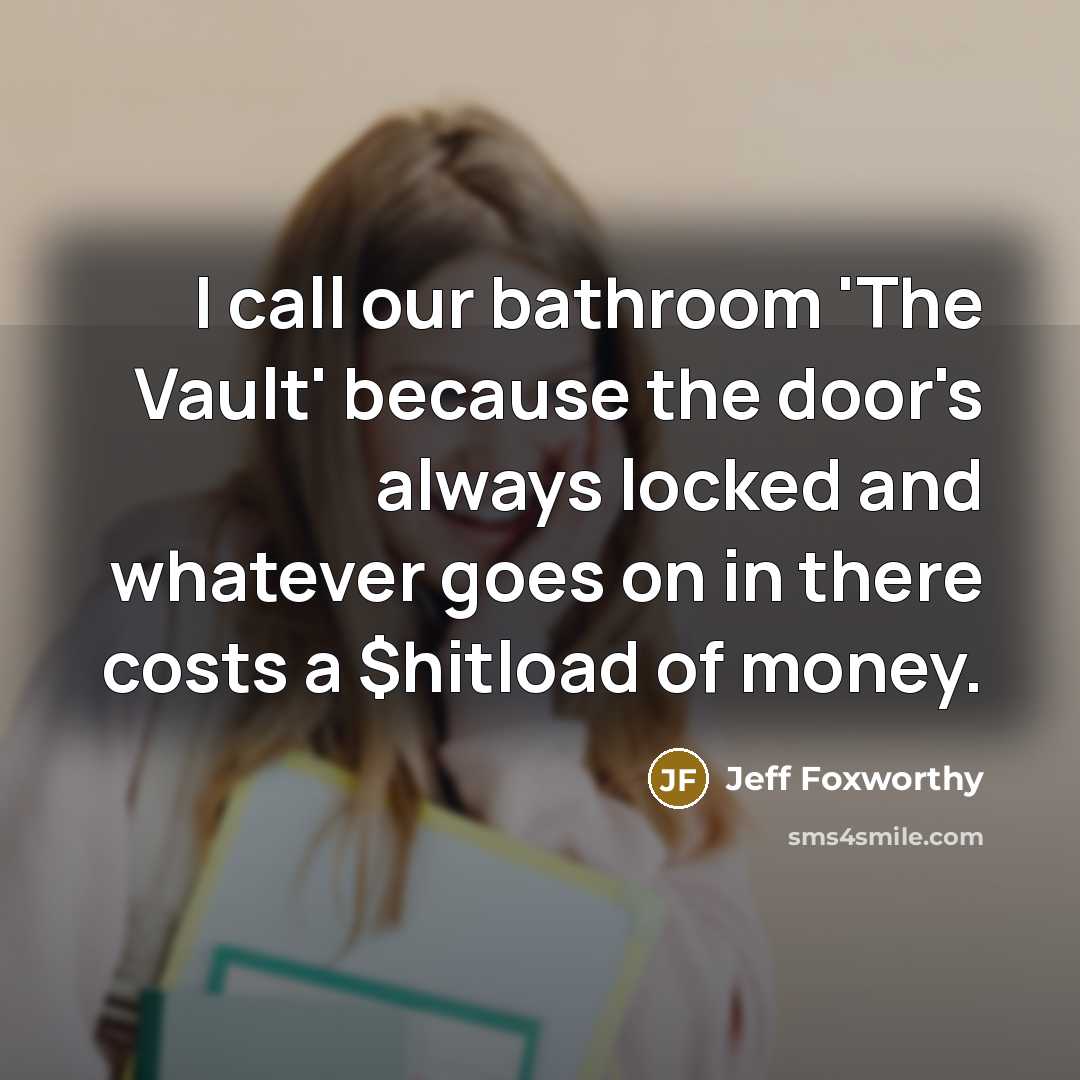 “I call our bathroom 'The Vault' because the door's always locked and whatever goes on in there costs a $hitload of money.” quote by Jeff Foxworthy