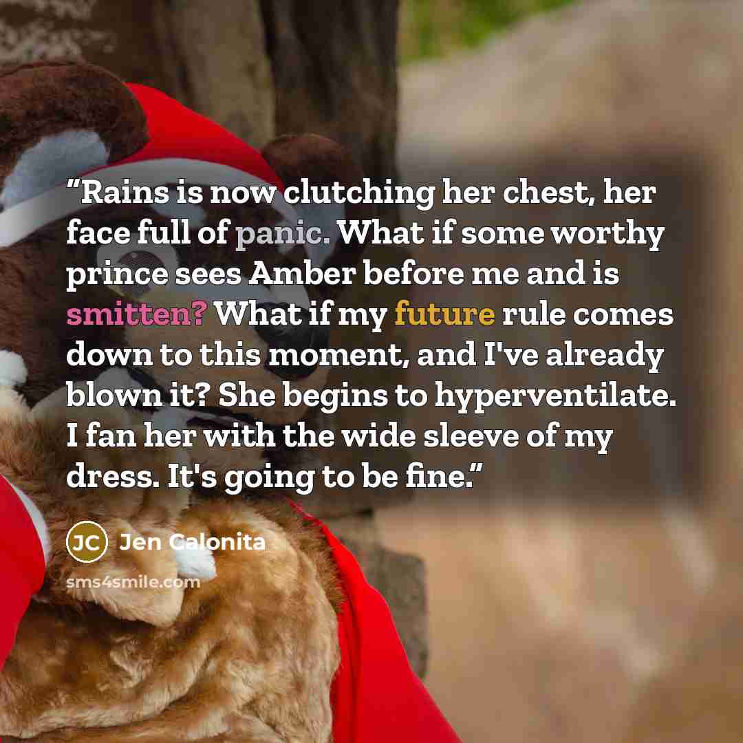 “Rains is now clutching her chest, her face full of panic. What if some worthy prince sees Amber before me and is smitten? What if my future rule comes down to this moment, and I've already blown it? She begins to hyperventilate. I fan her with the wide sleeve of my dress. It's going to be fine.” quote by Jen Calonita