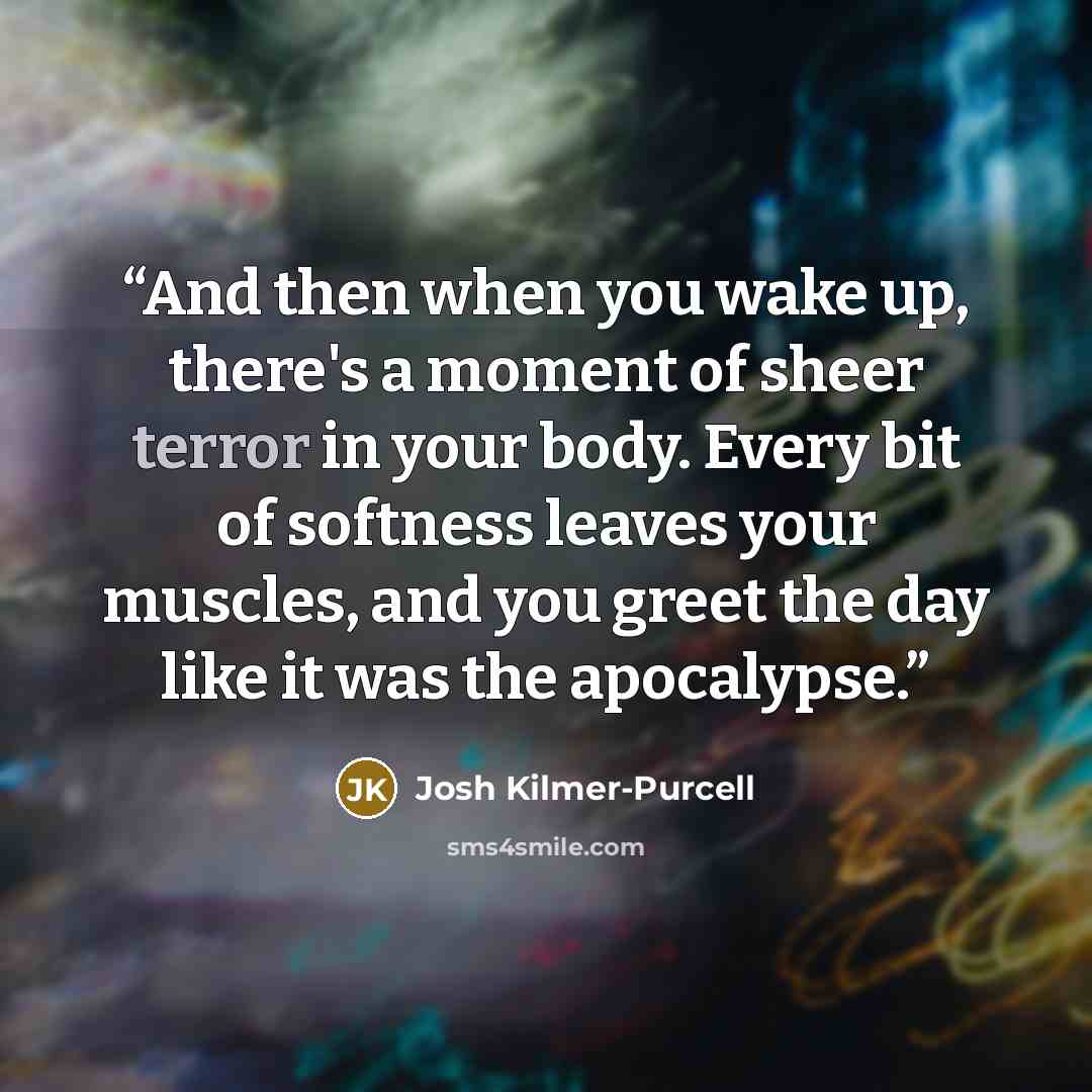 “And then when you wake up, there's a moment of sheer terror in your body. Every bit of softness leaves your muscles, and you greet the day like it was the apocalypse.” quote by Josh Kilmer-Purcell
