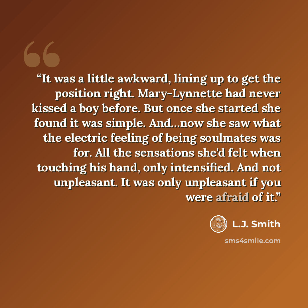 “It was a little awkward, lining up to get the position right. Mary-Lynnette had never kissed a boy before. But once she started she found it was simple. And…now she saw what the electric feeling of being soulmates was for. All the sensations she'd felt when touching his hand, only intensified. And…” quote by L.J. Smith