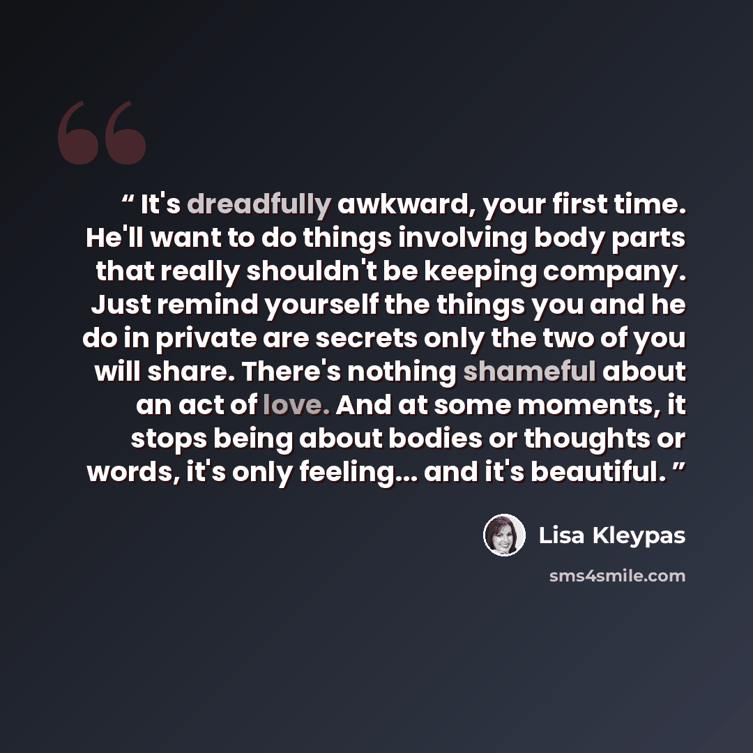 “It's dreadfully awkward, your first time. He'll want to do things involving body parts that really shouldn't be keeping company. Just remind yourself the things you and he do in private are secrets only the two of you will share. There's nothing shameful about an act of love. And at some moments…” quote by Lisa Kleypas