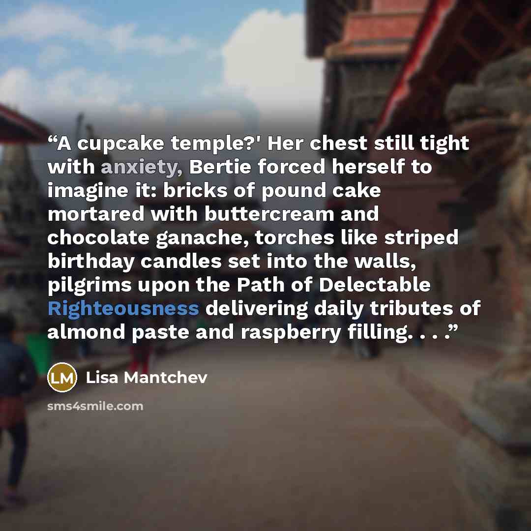 “A cupcake temple?' Her chest still tight with anxiety, Bertie forced herself to imagine it: bricks of pound cake mortared with buttercream and chocolate ganache, torches like striped birthday candles set into the walls, pilgrims upon the Path of Delectable Righteousness delivering daily tributes…” quote by Lisa Mantchev