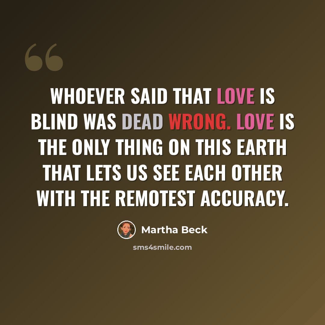 “Whoever said that love is blind was dead wrong. Love is the only thing on this earth that lets us see each other with the remotest accuracy.” quote by Martha Beck