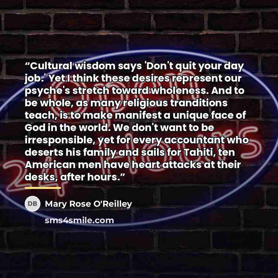 “Cultural wisdom says 'Don't quit your day job.' Yet I think these desires represent our psyche's stretch toward wholeness. And to be whole, as many religious tranditions teach, is to make manifest a unique face of God in the world. We don't want to be irresponsible, yet for every accountant who…” quote by Mary Rose O'Reilley