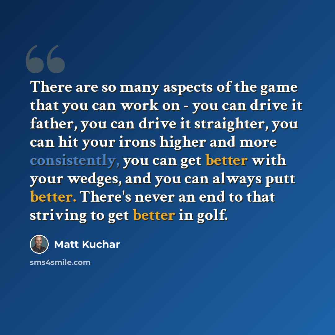 “There are so many aspects of the game that you can work on - you can drive it father, you can drive it straighter, you can hit your irons higher and more consistently, you can get better with your wedges, and you can always putt better. There's never an end to that striving to get better in golf.” quote by Matt Kuchar