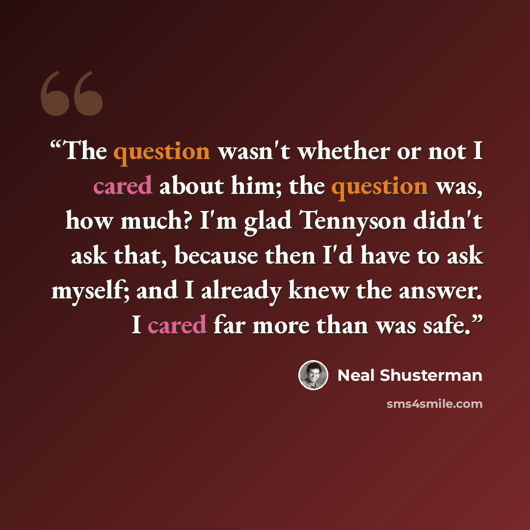 “The question wasn't whether or not I cared about him; the question was, how much? I'm glad Tennyson didn't ask that, because then I'd have to ask myself; and I already knew the answer. I cared far more than was safe.” quote by Neal Shusterman