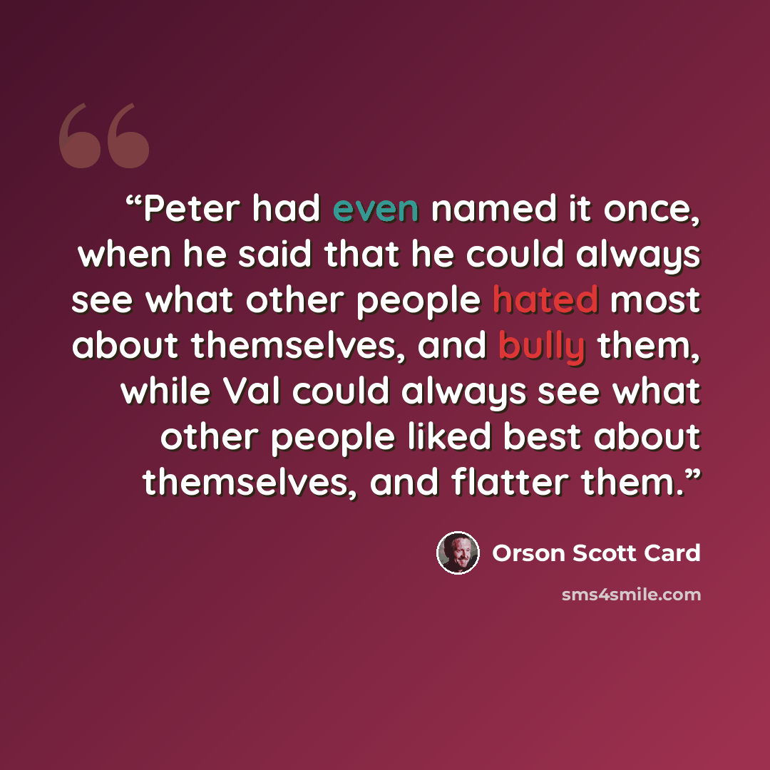 “Peter had even named it once, when he said that he could always see what other people hated most about themselves, and bully them, while Val could always see what other people liked best about themselves, and flatter them.” quote by Orson Scott Card