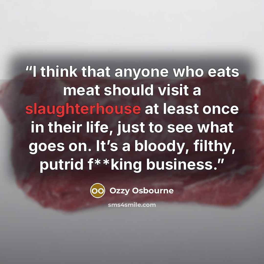 “I think that anyone who eats meat should visit a slaughterhouse at least once in their life, just to see what goes on. It’s a bloody, filthy, putrid f**king business.” quote by Ozzy Osbourne