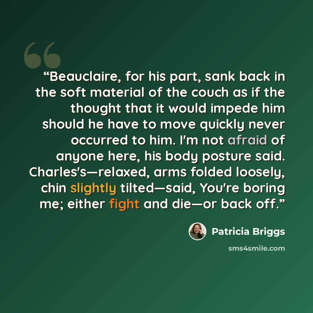 “Beauclaire, for his part, sank back in the soft material of the couch as if the thought that it would impede him should he have to move quickly never occurred to him. I'm not afraid of anyone here, his body posture said. Charles's—relaxed, arms folded loosely, chin slightly tilted—said, You're…” quote by Patricia Briggs