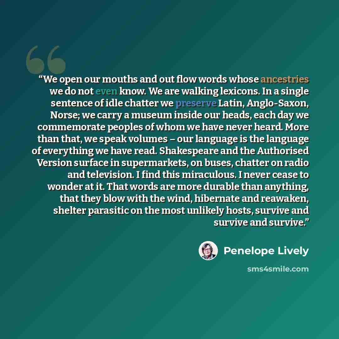 “We open our mouths and out flow words whose ancestries we do not even know. We are walking lexicons. In a single sentence of idle chatter we preserve Latin, Anglo-Saxon, Norse; we carry a museum inside our heads, each day we commemorate peoples of whom we have never heard. More than that, we speak…” quote by Penelope Lively