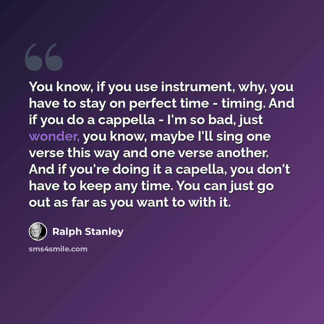 “You know, if you use instrument, why, you have to stay on perfect time - timing. And if you do a cappella - I'm so bad, just wonder, you know, maybe I'll sing one verse this way and one verse another. And if you're doing it a capella, you don't have to keep any time. You can just go out as far as…” quote by Ralph Stanley