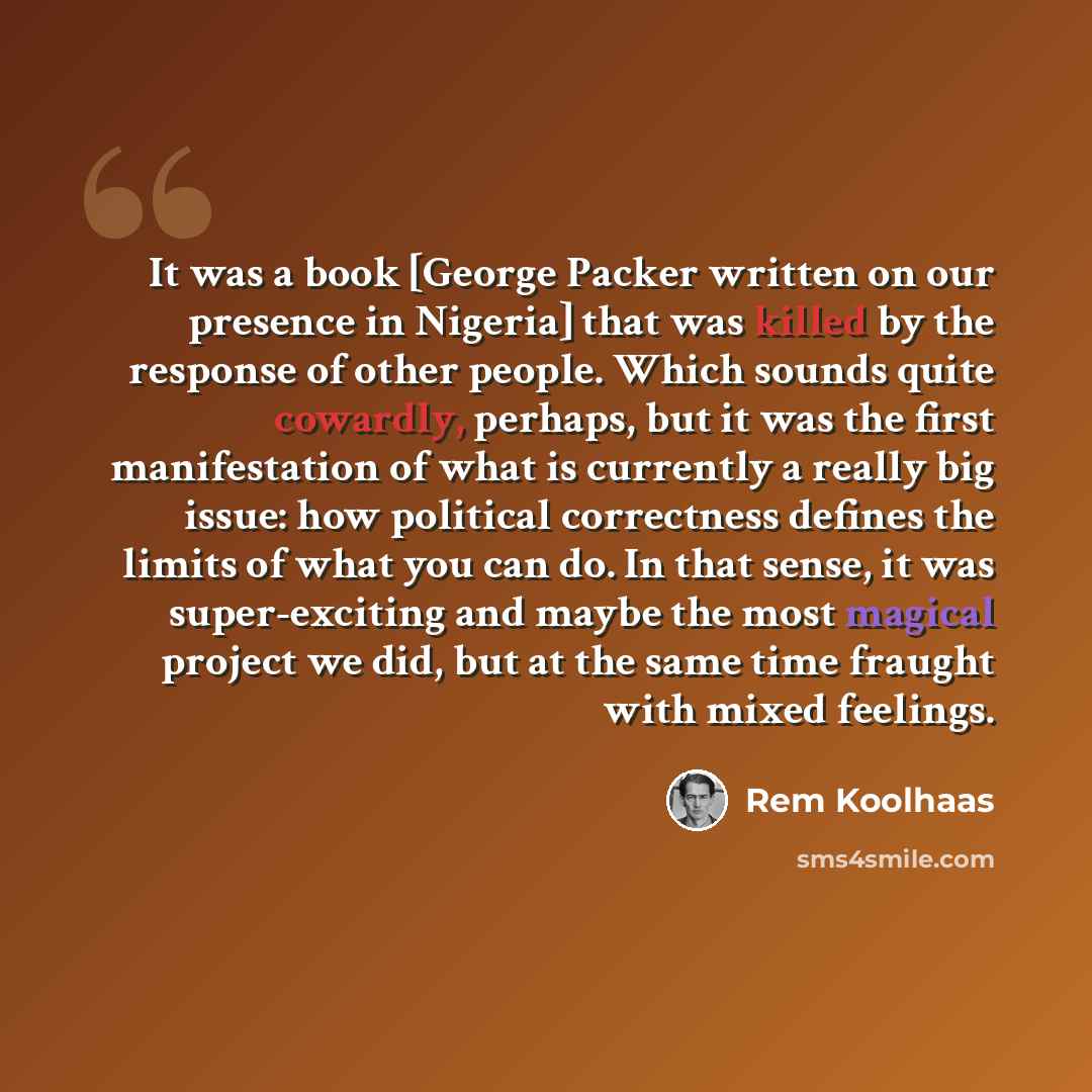 “It was a book [George Packer written on our presence in Nigeria] that was killed by the response of other people. Which sounds quite cowardly, perhaps, but it was the first manifestation of what is currently a really big issue: how political correctness defines the limits of what you can do. In…” quote by Rem Koolhaas