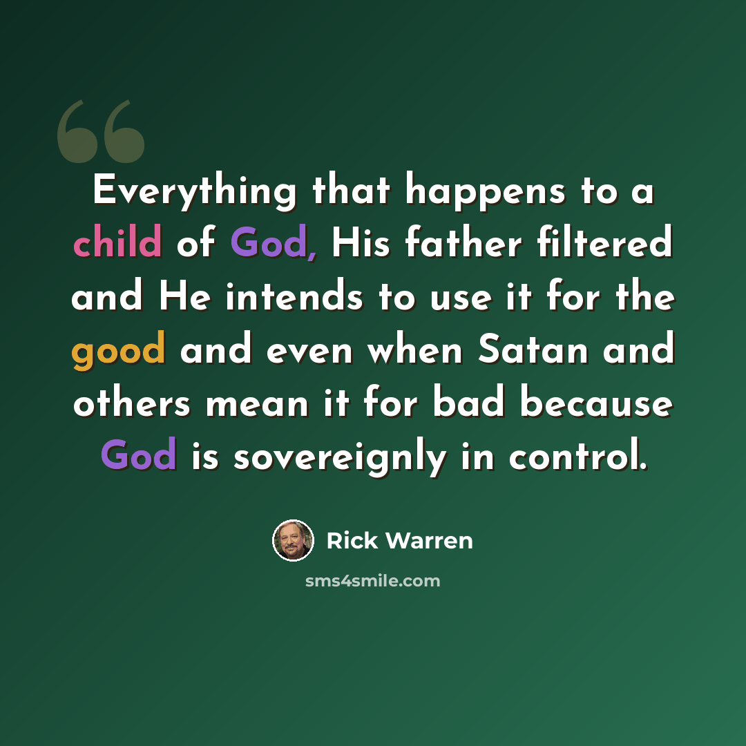 “Everything that happens to a child of God, His father filtered and He intends to use it for the good and even when Satan and others mean it for bad because God is sovereignly in control.” quote by Rick Warren