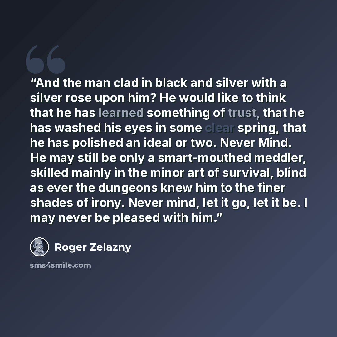 “And the man clad in black and silver with a silver rose upon him? He would like to think that he has learned something of trust, that he has washed his eyes in some clear spring, that he has polished an ideal or two. Never Mind. He may still be only a smart-mouthed meddler, skilled mainly in the…” quote by Roger Zelazny