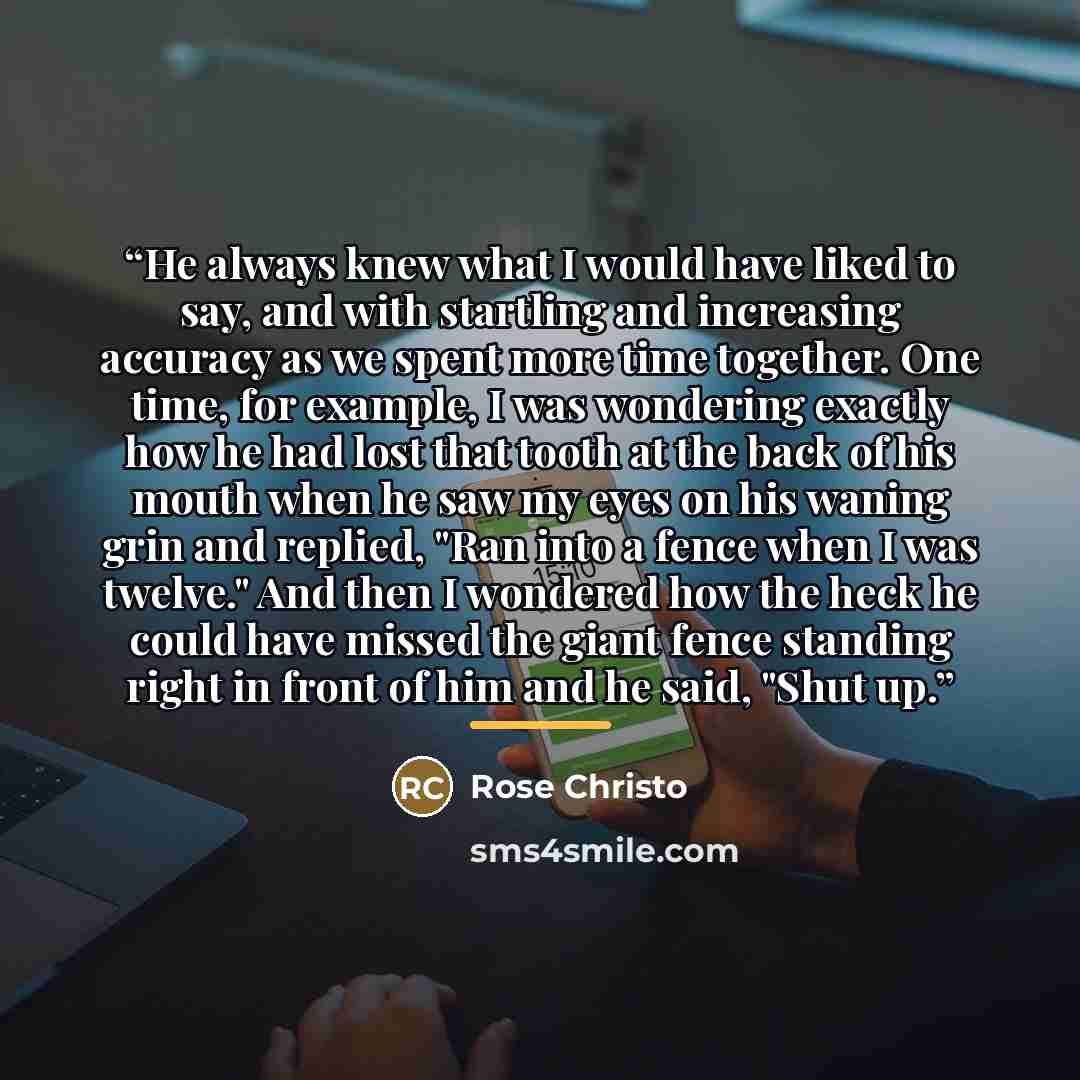 “He always knew what I would have liked to say, and with startling and increasing accuracy as we spent more time together. One time, for example, I was wondering exactly how he had lost that tooth at the back of his mouth when he saw my eyes on his waning grin and replied, "Ran into a fence when I…” quote by Rose Christo