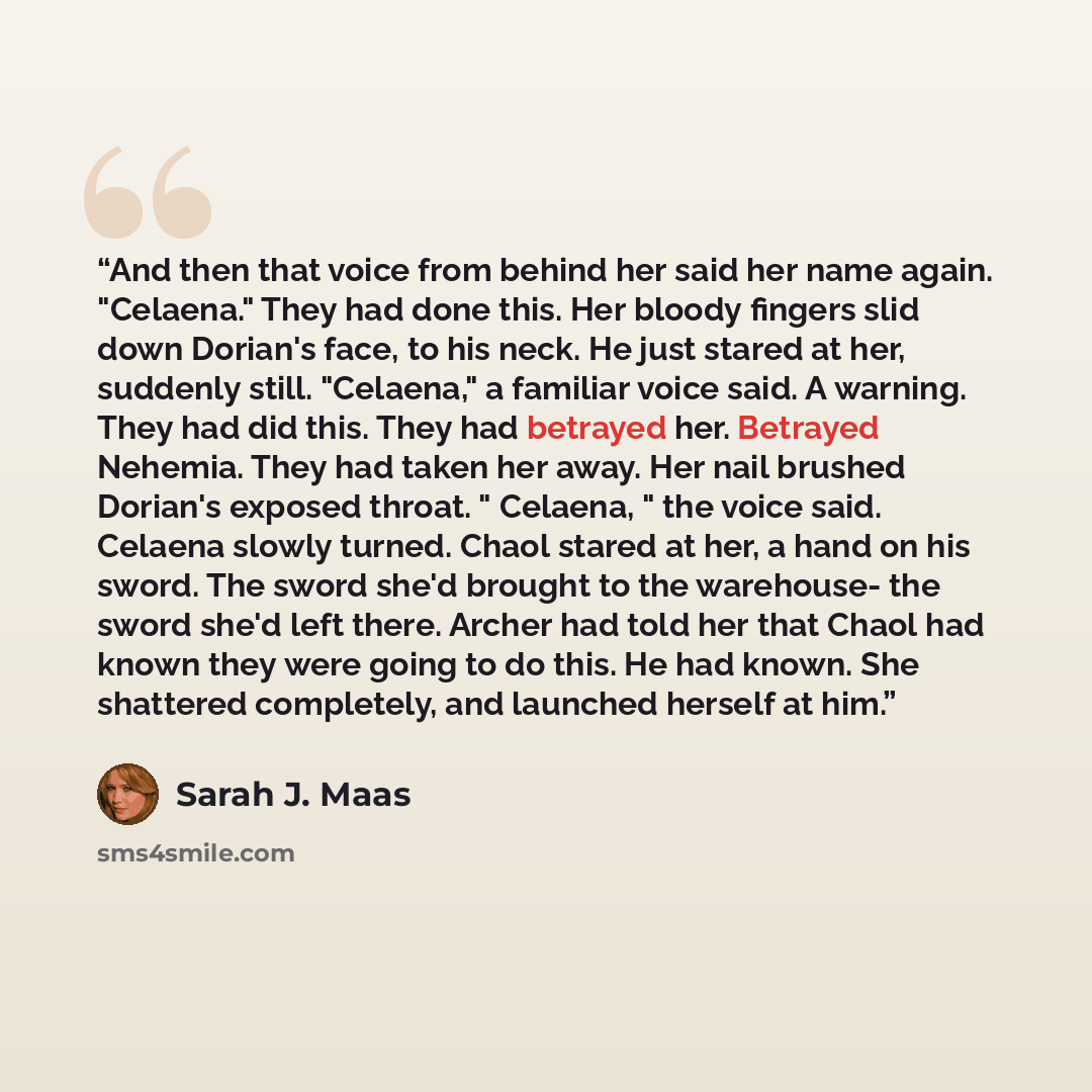 “And then that voice from behind her said her name again. "Celaena." They had done this. Her bloody fingers slid down Dorian's face, to his neck. He just stared at her, suddenly still. "Celaena," a familiar voice said. A warning. They had did this. They had betrayed her. Betrayed Nehemia. They had…” quote by Sarah J. Maas