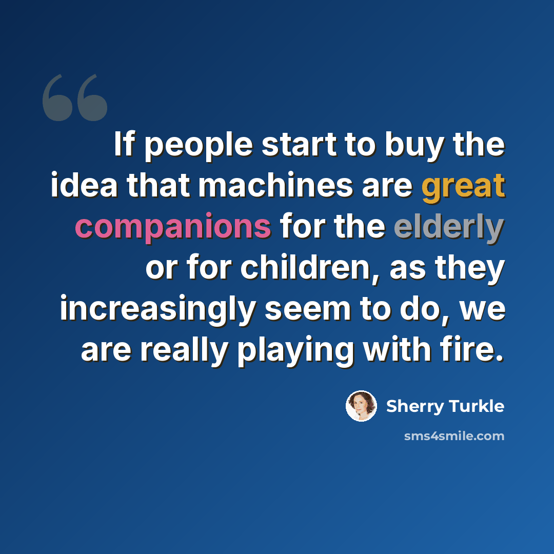 “If people start to buy the idea that machines are great companions for the elderly or for children, as they increasingly seem to do, we are really playing with fire.” quote by Sherry Turkle