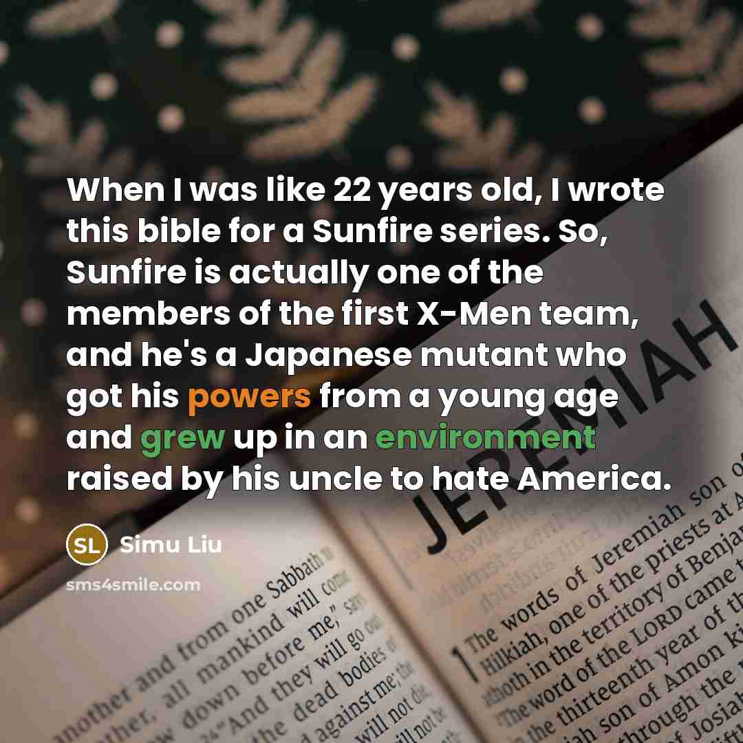 “When I was like 22 years old, I wrote this bible for a Sunfire series. So, Sunfire is actually one of the members of the first X-Men team, and he's a Japanese mutant who got his powers from a young age and grew up in an environment raised by his uncle to hate America.” quote by Simu Liu