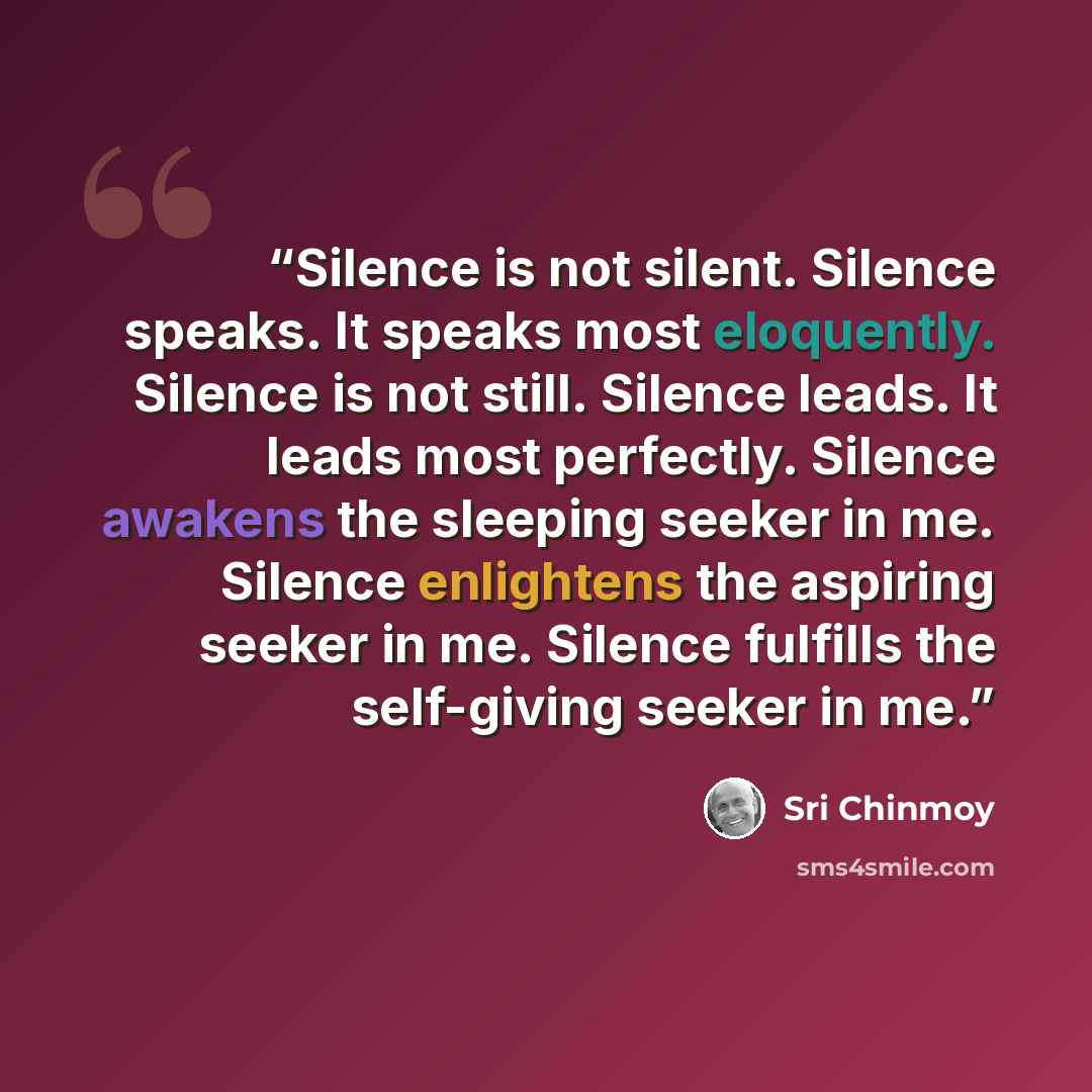 “Silence is not silent. Silence speaks. It speaks most eloquently. Silence is not still. Silence leads. It leads most perfectly. Silence awakens the sleeping seeker in me. Silence enlightens the aspiring seeker in me. Silence fulfills the self-giving seeker in me.” quote by Sri Chinmoy