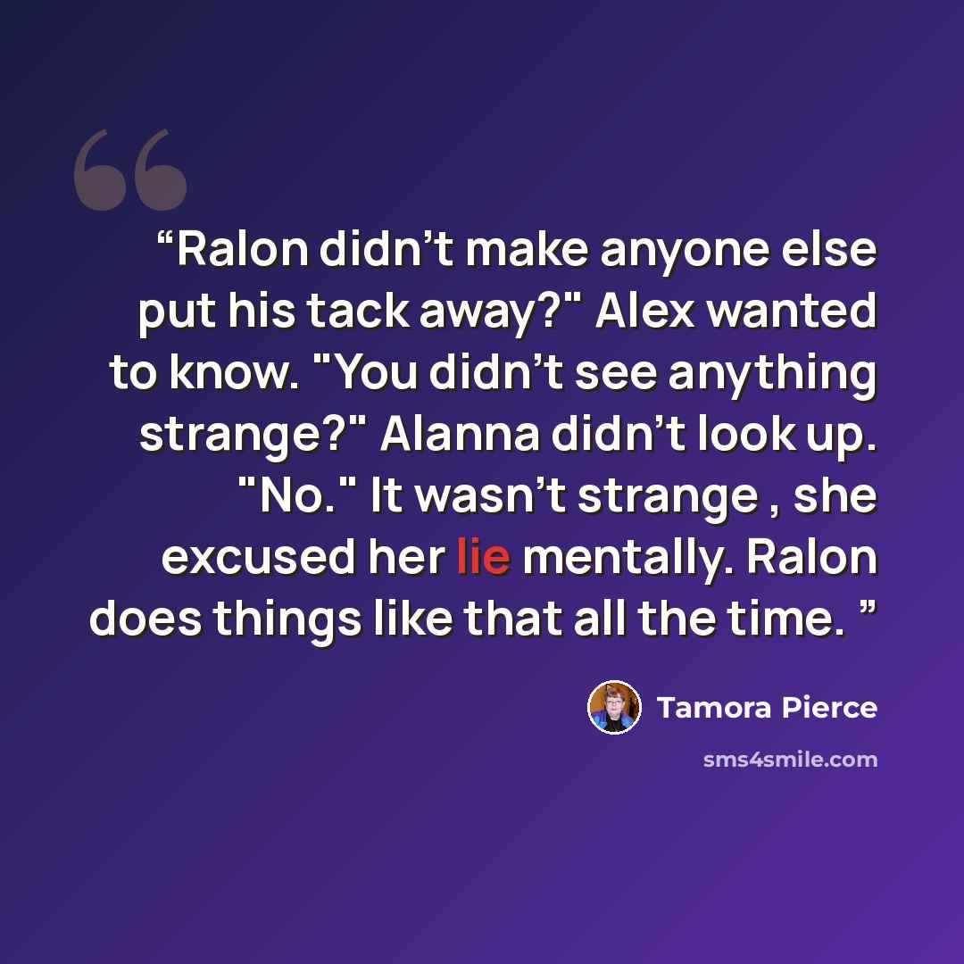 “Ralon didn't make anyone else put his tack away?" Alex wanted to know. "You didn't see anything strange?" Alanna didn't look up. "No." It wasn't strange , she excused her lie mentally. Ralon does things like that all the time.” quote by Tamora Pierce