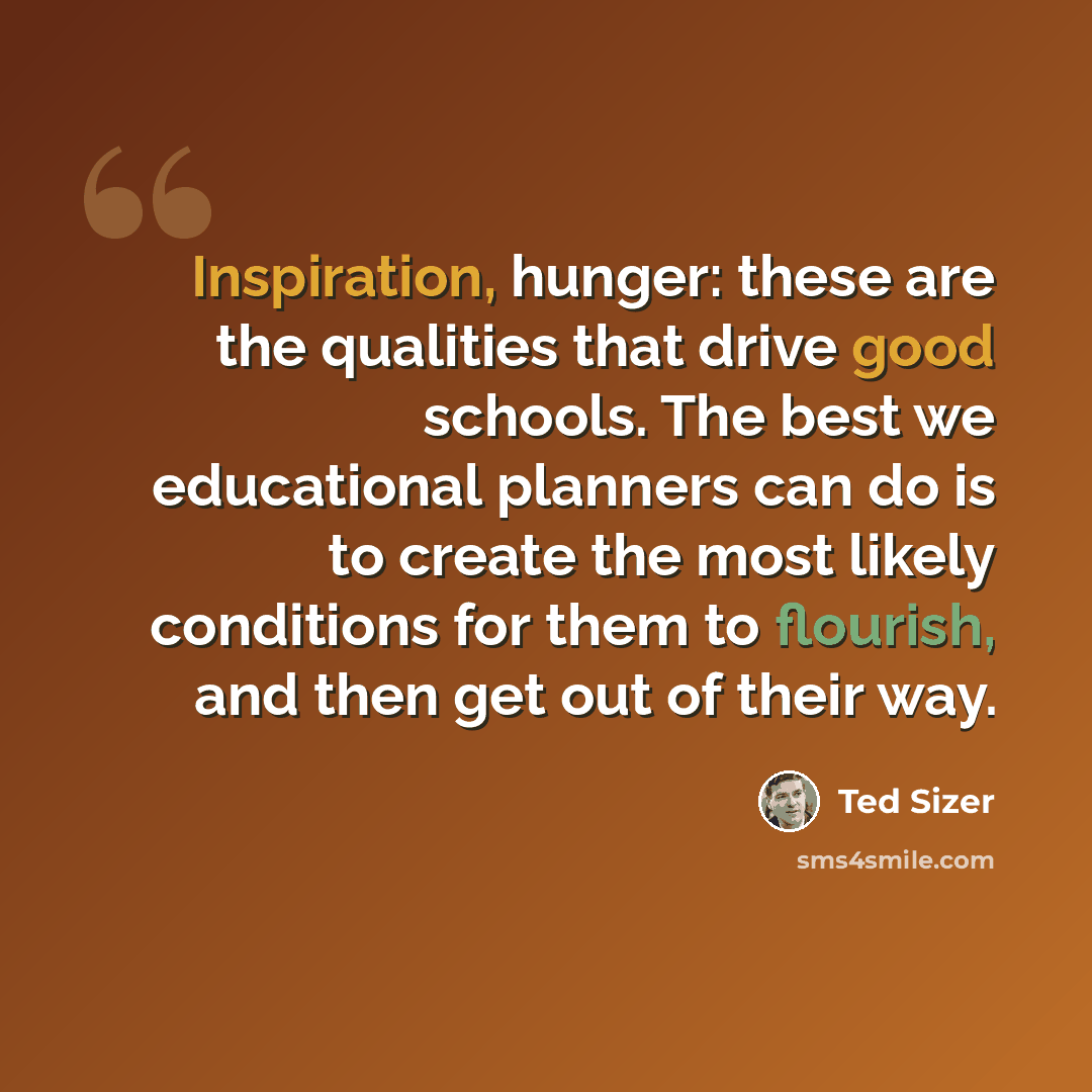 “Inspiration, hunger: these are the qualities that drive good schools. The best we educational planners can do is to create the most likely conditions for them to flourish, and then get out of their way.” quote by Ted Sizer