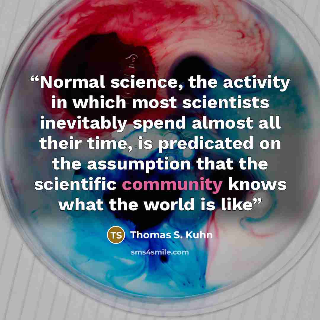 “Normal science, the activity in which most scientists inevitably spend almost all their time, is predicated on the assumption that the scientific community knows what the world is like” quote by Thomas S. Kuhn