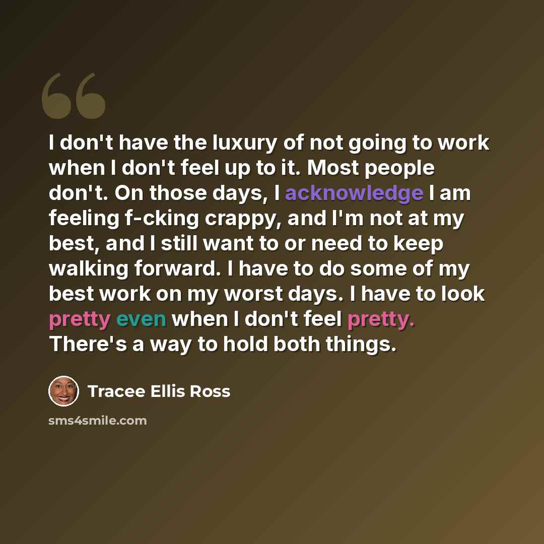 “I don't have the luxury of not going to work when I don't feel up to it. Most people don't. On those days, I acknowledge I am feeling f-cking crappy, and I'm not at my best, and I still want to or need to keep walking forward. I have to do some of my best work on my worst days. I have to look…” quote by Tracee Ellis Ross
