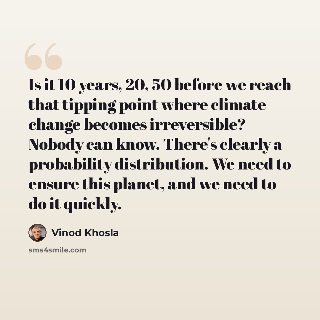“Is it 10 years, 20, 50 before we reach that tipping point where climate change becomes irreversible? Nobody can know. There's clearly a probability distribution. We need to ensure this planet, and we need to do it quickly.” quote by Vinod Khosla