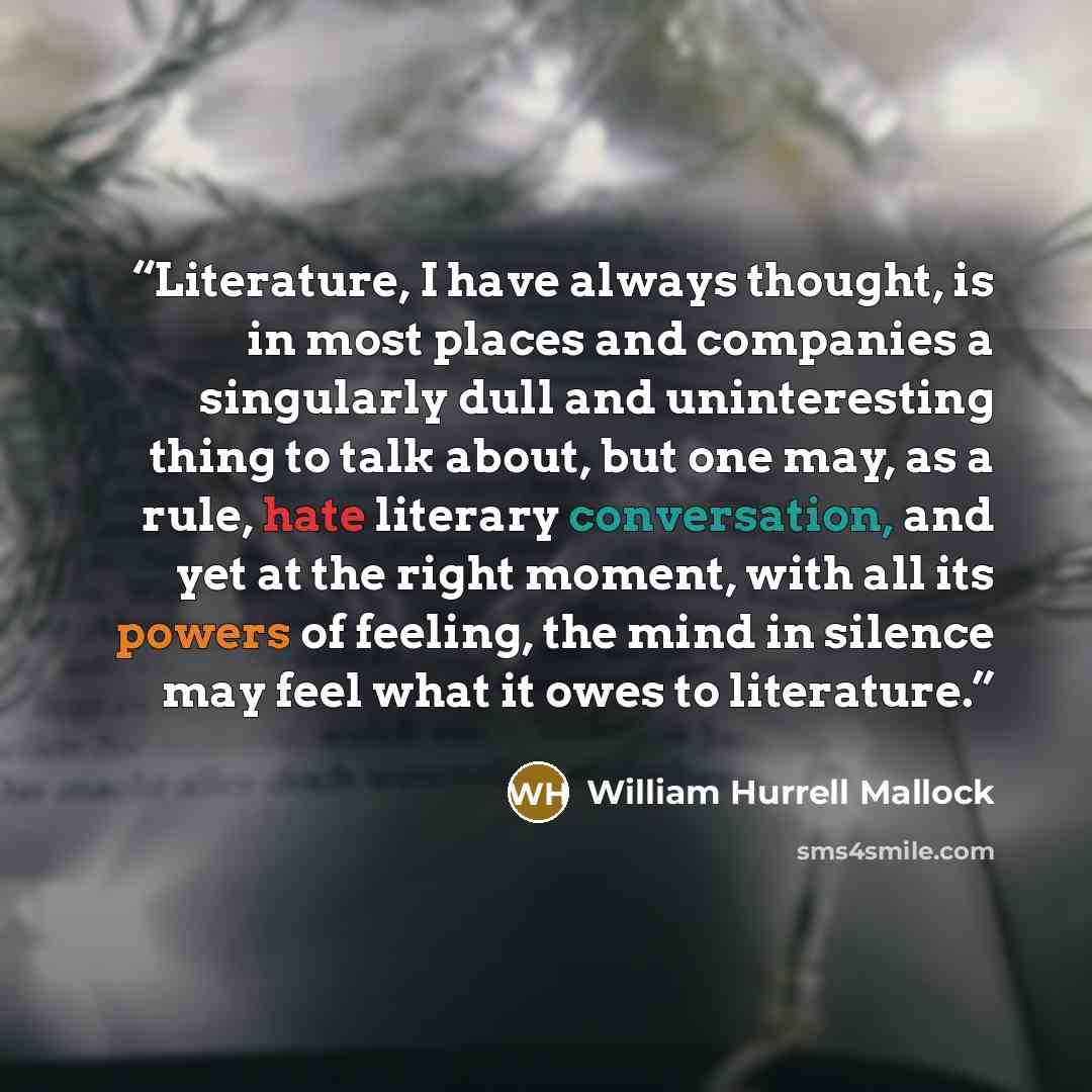 “Literature, I have always thought, is in most places and companies a singularly dull and uninteresting thing to talk about, but one may, as a rule, hate literary conversation, and yet at the right moment, with all its powers of feeling, the mind in silence may feel what it owes to literature.” quote by William Hurrell Mallock