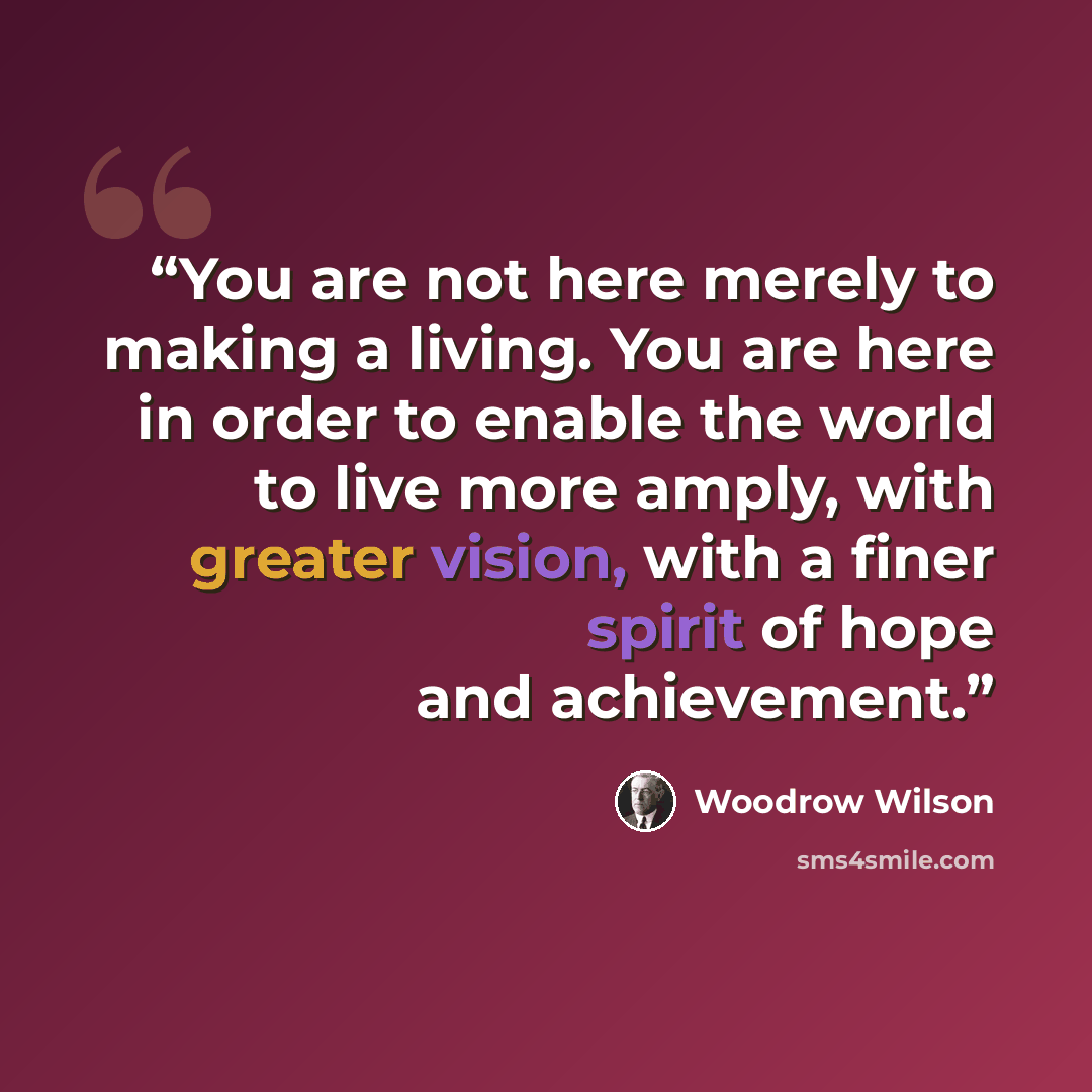 “You are not here merely to making a living. You are here in order to enable the world to live more amply, with greater vision, with a finer spirit of hope and achievement.” quote by Woodrow Wilson