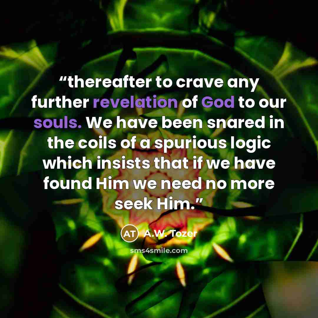 “thereafter to crave any further revelation of God to our souls. We have been snared in the coils of a spurious logic which insists that if we have found Him we need no more seek Him.” quote by A.W. Tozer