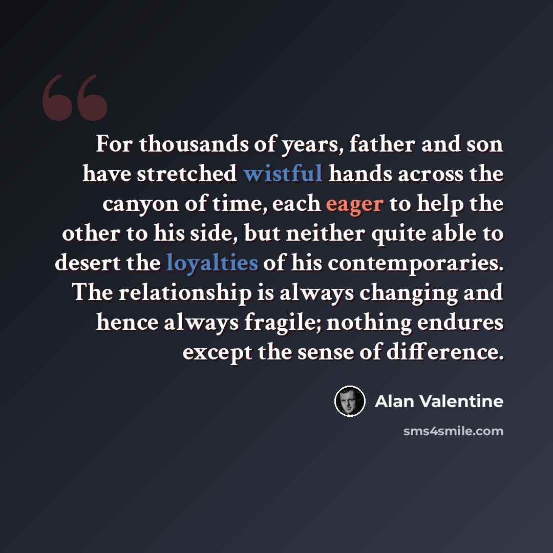 “For thousands of years, father and son have stretched wistful hands across the canyon of time, each eager to help the other to his side, but neither quite able to desert the loyalties of his contemporaries. The relationship is always changing and hence always fragile; nothing endures except the…” quote by Alan Valentine