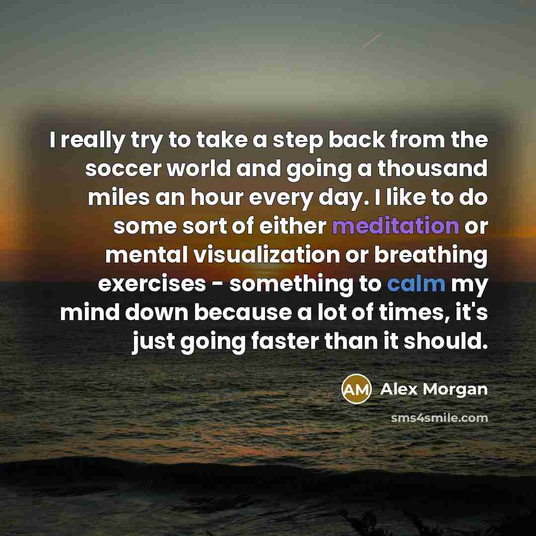 “I really try to take a step back from the soccer world and going a thousand miles an hour every day. I like to do some sort of either meditation or mental visualization or breathing exercises - something to calm my mind down because a lot of times, it's just going faster than it should.” quote by Alex Morgan