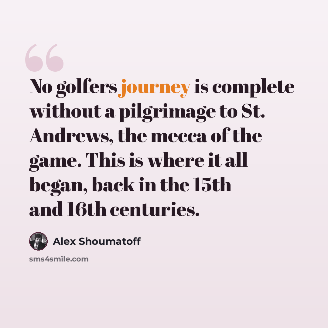 “No golfers journey is complete without a pilgrimage to St. Andrews, the mecca of the game. This is where it all began, back in the 15th and 16th centuries.” quote by Alex Shoumatoff