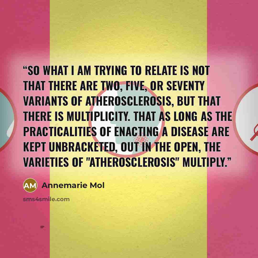 “So what I am trying to relate is not that there are two, five, or seventy variants of atherosclerosis, but that there is multiplicity. That as long as the practicalities of enacting a disease are kept unbracketed, out in the open, the varieties of "atherosclerosis" multiply.” quote by Annemarie Mol