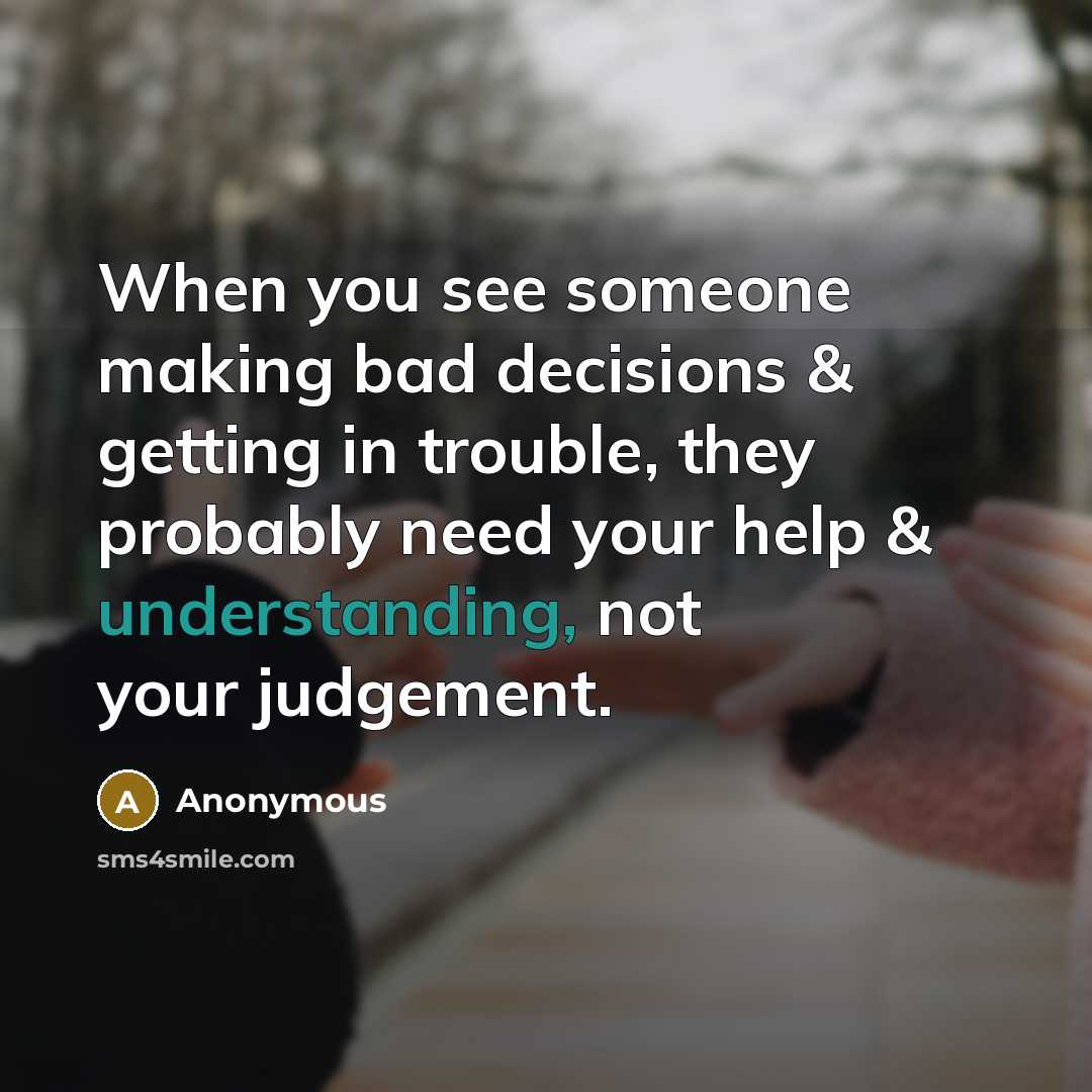 “When you see someone making bad decisions & getting in trouble, they probably need your help & understanding, not your judgement.” quote by Anonymous