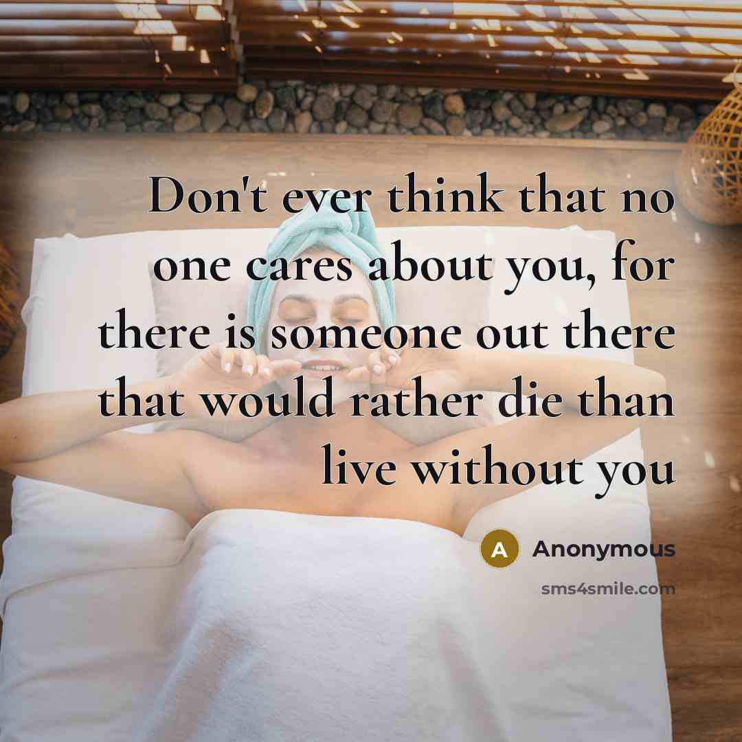 “Don't ever think that no one cares about you, for there is someone out there that would rather die than live without you” quote by Anonymous